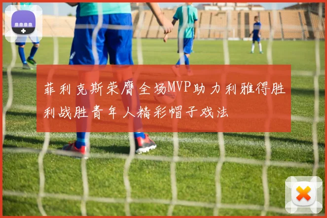 菲利克斯荣膺全场MVP助力利雅得胜利战胜青年人精彩帽子戏法