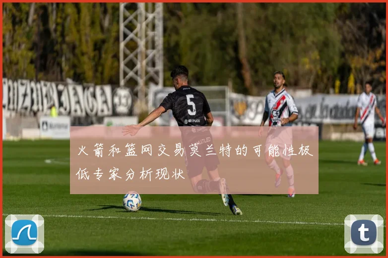 火箭和篮网交易莫兰特的可能性极低专家分析现状
