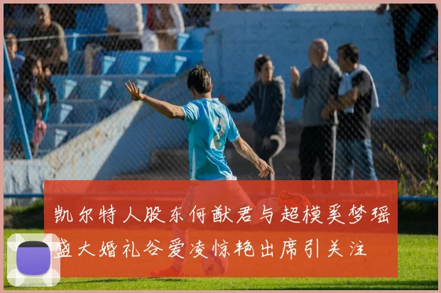 凯尔特人股东何猷君与超模奚梦瑶盛大婚礼谷爱凌惊艳出席引关注