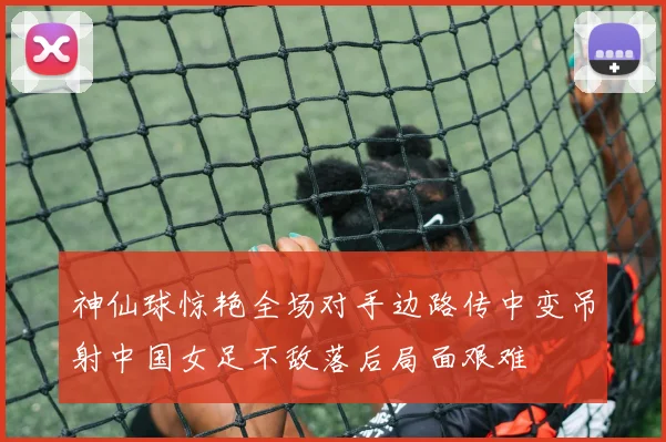 神仙球惊艳全场对手边路传中变吊射中国女足不敌落后局面艰难