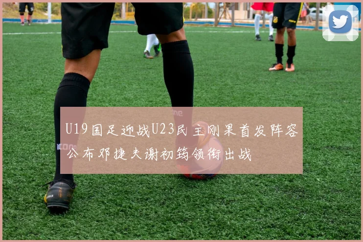 U19国足迎战U23民主刚果首发阵容公布邓捷夫谢初筠领衔出战