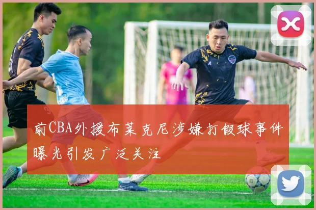 前CBA外援布莱克尼涉嫌打假球事件曝光引发广泛关注