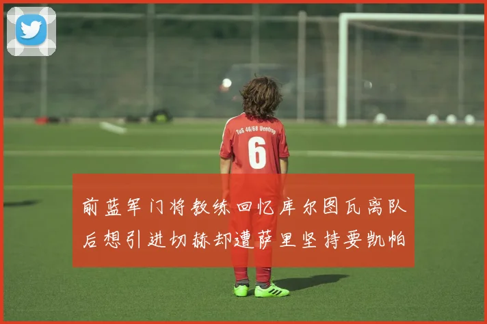 前蓝军门将教练回忆库尔图瓦离队后想引进切赫却遭萨里坚持要凯帕