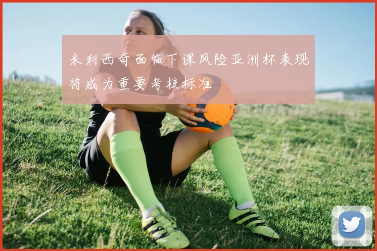 米利西奇面临下课风险亚洲杯表现将成为重要考核标准