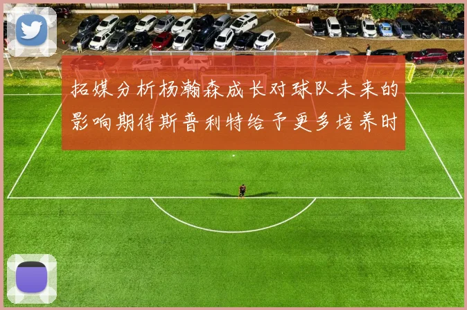 拓媒分析杨瀚森成长对球队未来的影响期待斯普利特给予更多培养时间