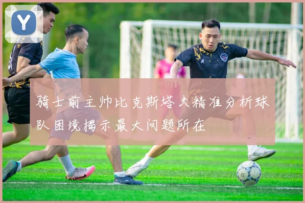 骑士前主帅比克斯塔夫精准分析球队困境揭示最大问题所在