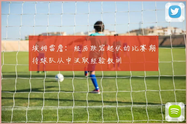 埃姆雷詹：经历跌宕起伏的比赛期待球队从中汲取经验教训