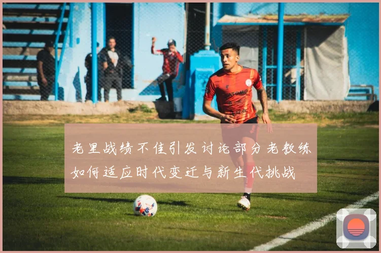 老里战绩不佳引发讨论部分老教练如何适应时代变迁与新生代挑战
