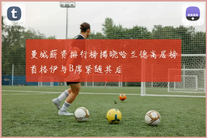 曼城薪资排行榜揭晓哈兰德高居榜首格伊与B席紧随其后