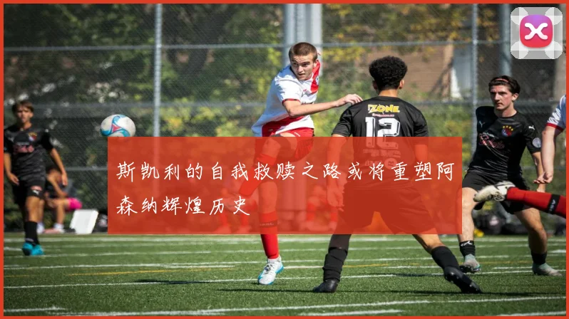 斯凯利的自我救赎之路或将重塑阿森纳辉煌历史