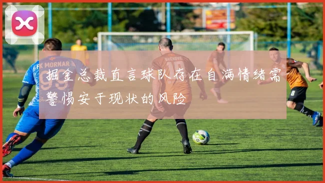 掘金总裁直言球队存在自满情绪需警惕安于现状的风险