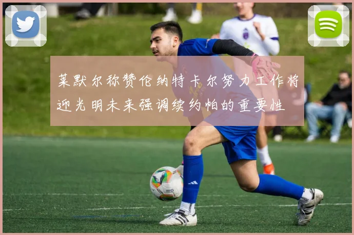 莱默尔称赞伦纳特卡尔努力工作将迎光明未来强调续约帕的重要性