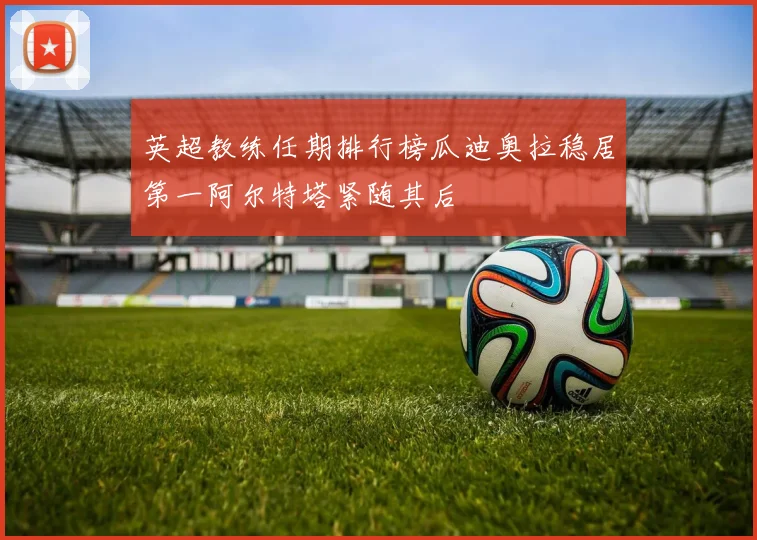 英超教练任期排行榜瓜迪奥拉稳居第一阿尔特塔紧随其后