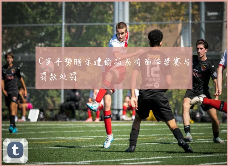 C罗手势暗示遭偷窃或将面临禁赛与罚款处罚