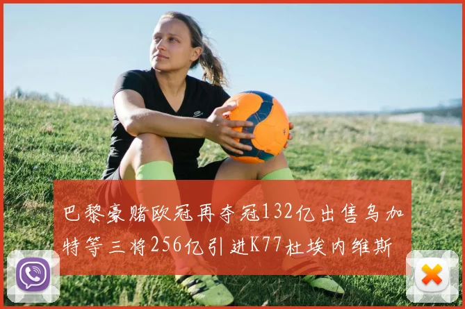 巴黎豪赌欧冠再夺冠132亿出售乌加特等三将256亿引进K77杜埃内维斯等五名新援