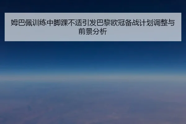 姆巴佩训练中脚踝不适引发巴黎欧冠备战计划调整与前景分析(xingkong)